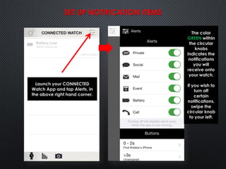 Launch your CONNECTED
Watch App and tap Alerts, in
the above right hand corner.
The color
GREEN within
the circular
knobs
indicates the
notifications
you will
receive onto
your watch.
If you wish to
turn off
certain
notifications,
swipe the
circular knob
to your left.
SET UP NOTIFICATION ITEMS
 