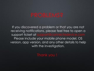 If you discovered a problem or that you are not
receiving notifications, please feel free to open a
support ticket at support@connectedevice.com
Please include your mobile phone model, OS
version, app version, and any other details to help
with the investigation.
PROBLEMS?
Thank you !
 