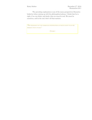 Katey Snihur                                                December 2nd, 2010
                                                              Humanities 20-1

         The preceding explanation is one of the many perspectives Descartes
looked at when coming up with his philosophical phrase. I think that he is
right, if we can think, and doubt, then we must be real. We must be
ourselves, and in the end, that’s all that matters.



"THE SEARCHING-OUT AND THOROUGH INVESTIGATION OF TRUTH OUGHT TO BE THE
PRIMARY STUDY OF MAN."


                                ~CICERO~
 