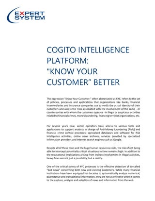 COGITO INTELLIGENCE
PLATFORM:
"KNOW YOUR
CUSTOMER” BETTER
The expression "Know Your Customer,” often abbreviated as KYC, refers to the set
of policies, processes and applications that organizations like banks, financial
intermediaries and insurance companies use to verify the actual identity of their
customers and assess the risks associated with the involvement of the same - or
counterparties with whom the customers operate - in illegal or suspicious activities
related to financial crimes, money laundering, financing terrorist organizations, etc.
For several years now, sector operators have access to various tools and
applications to support analysts in charge of Anti-Money Laundering (AML) and
financial crime control processes: specialized databases and software for Risk
Intelligence activities, online news archives, services provided by specialized
information providers and Internet search engines such as Google.
Despite all of these tools and the huge human resources costs, the risk of not being
able to intercept potentially critical situations in time remains high: in addition to
the reputational implications arising from indirect involvement in illegal activities,
heavy fines are not just a possibility, but a reality.
One of the critical points of KYC processes is the effective detection of so-called
"bad news” concerning both new and existing customers. While many financial
institutions have been equipped for decades to systematically analyze numerical,
quantitative and transactional information, they are not as effective when it comes
to the capture, analysis and selection of news and information from the web.
 