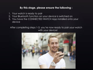 By this stage, please ensure the following :
1. Your watch is ready to pair
2. Your Bluetooth function on your device is switched on
3. You have the CONNECTED WATCH App installed onto your
device
After completing steps 1-3, you’re now ready to pair your watch
with your device!
 