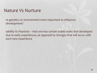 Nature Vs Nurture Are genetics or environment more important to influence development? Stability Vs Plasticity – that one has certain stable traits that developed due to early experiences, as opposed to changes that will occur with each new experience 