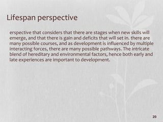 Lifespan perspective Perspective that considers that there are stages when new skills will emerge, and that there is gain and deficits that will set in. there are many possible courses, and as development is influenced by multiple interacting forces, there are many possible pathways. The intricate blend of hereditary and environmental factors, hence both early and late experiences are important to development. 