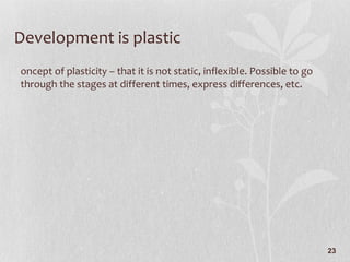 Development is plastic Concept of plasticity – that it is not static, inflexible. Possible to go through the stages at different times, express differences, etc. 