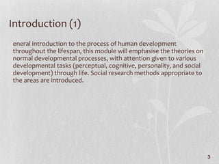 Introduction (1) General introduction to the process of human development throughout the lifespan, this module will emphasise the theories on normal developmental processes, with attention given to various developmental tasks (perceptual, cognitive, personality, and social development) through life. Social research methods appropriate to the areas are introduced.  
