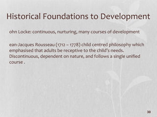 Historical Foundations to Development John Locke: continuous, nurturing, many courses of development Jean-Jacques Rousseau (1712 – 1778) child centred philosophy which emphasised that adults be receptive to the child’s needs. Discontinuous, dependent on nature, and follows a single unified course . 