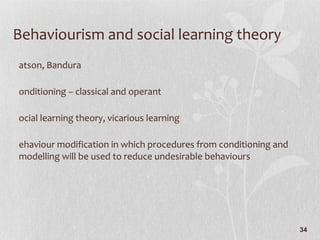 Behaviourism and social learning theory Watson, Bandura Conditioning – classical and operant Social learning theory, vicarious learning Behaviour modification in which procedures from conditioning and modelling will be used to reduce undesirable behaviours 