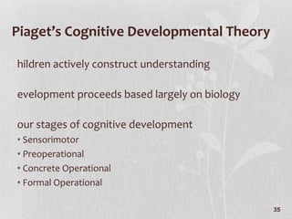 Piaget’s Cognitive Developmental Theory Children actively construct understanding Development proceeds based largely on biology Four stages of cognitive development Sensorimotor Preoperational Concrete Operational Formal Operational 