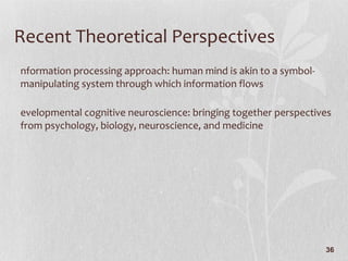Recent Theoretical Perspectives Information processing approach: human mind is akin to a symbol-manipulating system through which information flows Developmental cognitive neuroscience: bringing together perspectives from psychology, biology, neuroscience, and medicine 