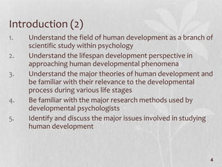 Introduction (2) Understand the field of human development as a branch of scientific study within psychology  Understand the lifespan development perspective in approaching human developmental phenomena Understand the major theories of human development and be familiar with their relevance to the developmental process during various life stages Be familiar with the major research methods used by developmental psychologists Identify and discuss the major issues involved in studying human development 