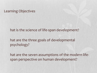 Learning Objectives What is the science of life-span development? What are the three goals of developmental psychology? What are the seven assumptions of the modern life-span perspective on human development? 