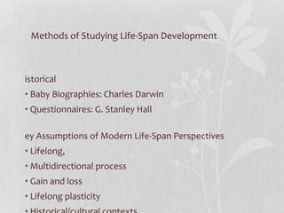 Methods of Studying Life-Span Development Historical Baby Biographies: Charles Darwin Questionnaires: G. Stanley Hall Key Assumptions of Modern Life-Span Perspectives  Lifelong,  Multidirectional process Gain and loss  Lifelong plasticity Historical/cultural contexts,  multiple influences Multi-disciplinary studies 