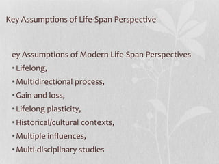 Key Assumptions of Life-Span Perspective Key Assumptions of Modern Life-Span Perspectives  Lifelong, Multidirectional process, Gain and loss, Lifelong plasticity, Historical/cultural contexts,  Multiple influences, Multi-disciplinary studies 