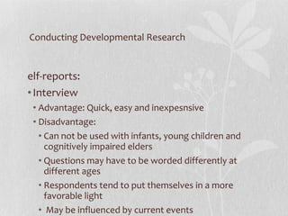 Conducting Developmental Research Self-reports:  Interview Advantage: Quick, easy and inexpesnsive Disadvantage:  Can not be used with infants, young children and cognitively impaired elders  Questions may have to be worded differently at different ages Respondents tend to put themselves in a more favorable light May be influenced by current events 