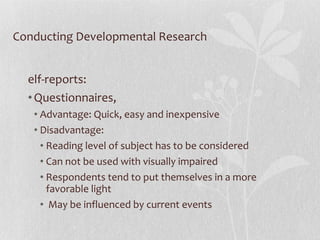 Conducting Developmental Research Self-reports:  Questionnaires,  Advantage: Quick, easy and inexpensive Disadvantage: Reading level of subject has to be considered Can not be used with visually impaired Respondents tend to put themselves in a more favorable light May be influenced by current events 