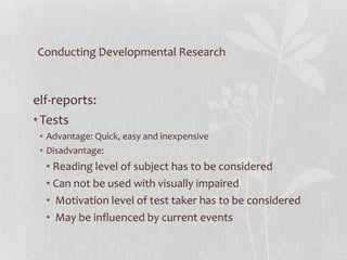 Conducting Developmental Research Self-reports:  Tests Advantage: Quick, easy and inexpensive Disadvantage:  Reading level of subject has to be considered Can not be used with visually impaired Motivation level of test taker has to be considered May be influenced by current events 