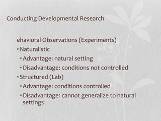 Conducting Developmental Research Behavioral Observations (Experiments) Naturalistic Advantage: natural setting Disadvantage: conditions not controlled Structured (Lab) Advantage: conditions controlled Disadvantage: cannot generalize to natural settings 
