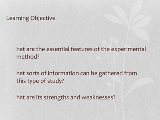 Learning Objective What are the essential features of the experimental method?  What sorts of information can be gathered from this type of study?  What are its strengths and weaknesses? 