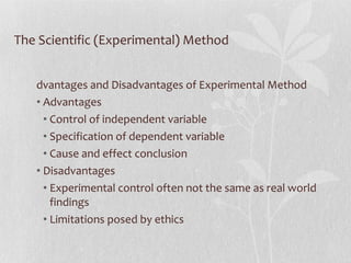 The Scientific (Experimental) Method Advantages and Disadvantages of Experimental Method Advantages Control of independent variable Specification of dependent variable Cause and effect conclusion Disadvantages Experimental control often not the same as real world findings Limitations posed by ethics 