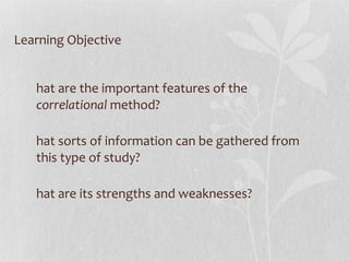 Learning Objective What are the important features of the  correlational  method? What sorts of information can be gathered from this type of study? What are its strengths and weaknesses? 