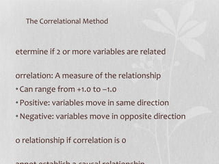 The Correlational Method Determine if 2 or more variables are related Correlation: A measure of the relationship Can range from +1.0 to –1.0 Positive: variables move in same direction Negative: variables move in opposite direction No relationship if correlation is 0 Cannot establish a causal relationship 