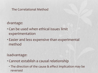 The Correlational Method Advantage: Can be used when ethical issues limit experimentation Easier and less expensive than experimental method Disadvantage: Cannot establish a causal relationship The direction of the cause & effect implication may be reversed The relationship may be cause by a third variable 