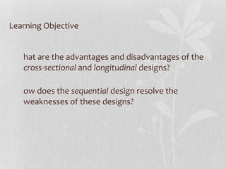 Learning Objective What are the advantages and disadvantages of the  cross-sectional  and  longitudinal  designs? How does the  sequential  design resolve the weaknesses of these designs? 