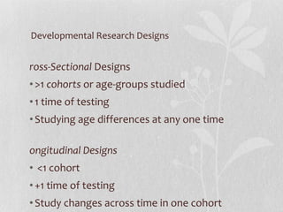 Developmental Research Designs Cross-Sectional  Designs >1  cohorts  or age-groups studied 1 time of testing Studying age differences at any one time Longitudinal Designs <1 cohort +1 time of testing Study changes across time in one cohort 