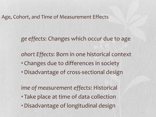 Age, Cohort, and Time of Measurement Effects Age effects : Changes which occur due to age Cohort Effects : Born in one historical context Changes due to differences in society Disadvantage of cross-sectional design Time of measurement effects : Historical Take place at time of data collection Disadvantage of longitudinal design  