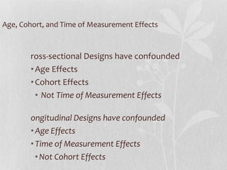Age, Cohort, and Time of Measurement Effects Cross-sectional Designs have confounded Age Effects Cohort Effects Not Time of Measurement Effects Longitudinal Designs have confounded  Age Effects Time of Measurement Effects Not Cohort Effects 