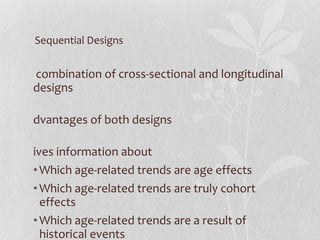 Sequential Designs A combination of cross-sectional and longitudinal designs Advantages of both designs Gives information about  Which age-related trends are age effects  Which age-related trends are truly cohort effects Which age-related trends are a result of historical events 