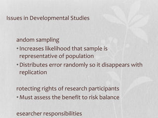 Issues in Developmental Studies Random sampling Increases likelihood that sample is representative of population Distributes error randomly so it disappears with replication Protecting rights of research participants Must assess the benefit to risk balance Researcher responsibilities Informed consent, debriefing, protection from harm, confidentiality 