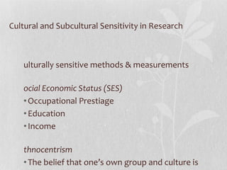 Cultural and Subcultural Sensitivity in Research Culturally sensitive methods & measurements Social Economic Status (SES)   Occupational Prestiage Education Income Ethnocentrism The belief that one’s own group and culture is superior 