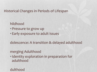 Historical Changes in Periods of Lifespan Childhood Pressure to grow up Early exposure to adult issues Adolescence: A transition & delayed adulthood Emerging Adulthood Identity exploration in preparation for adulthood Adulthood By 2030, >20%  will be over age 65 