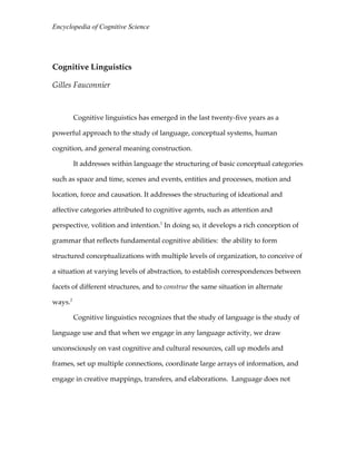 Encyclopedia of Cognitive Science

Cognitive Linguistics
Gilles Fauconnier

Cognitive linguistics has emerged in the last twenty-five years as a
powerful approach to the study of language, conceptual systems, human
cognition, and general meaning construction.
It addresses within language the structuring of basic conceptual categories
such as space and time, scenes and events, entities and processes, motion and
location, force and causation. It addresses the structuring of ideational and
affective categories attributed to cognitive agents, such as attention and
perspective, volition and intention.1 In doing so, it develops a rich conception of
grammar that reflects fundamental cognitive abilities: the ability to form
structured conceptualizations with multiple levels of organization, to conceive of
a situation at varying levels of abstraction, to establish correspondences between
facets of different structures, and to construe the same situation in alternate
ways.2
Cognitive linguistics recognizes that the study of language is the study of
language use and that when we engage in any language activity, we draw
unconsciously on vast cognitive and cultural resources, call up models and
frames, set up multiple connections, coordinate large arrays of information, and
engage in creative mappings, transfers, and elaborations. Language does not

 