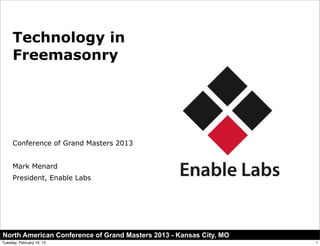 Technology in
     Freemasonry




     Conference of Grand Masters 2013


     Mark Menard
     President, Enable Labs




North American Conference of Grand Masters 2013 - Kansas City, MO
Tuesday, February 19, 13                                            1
 