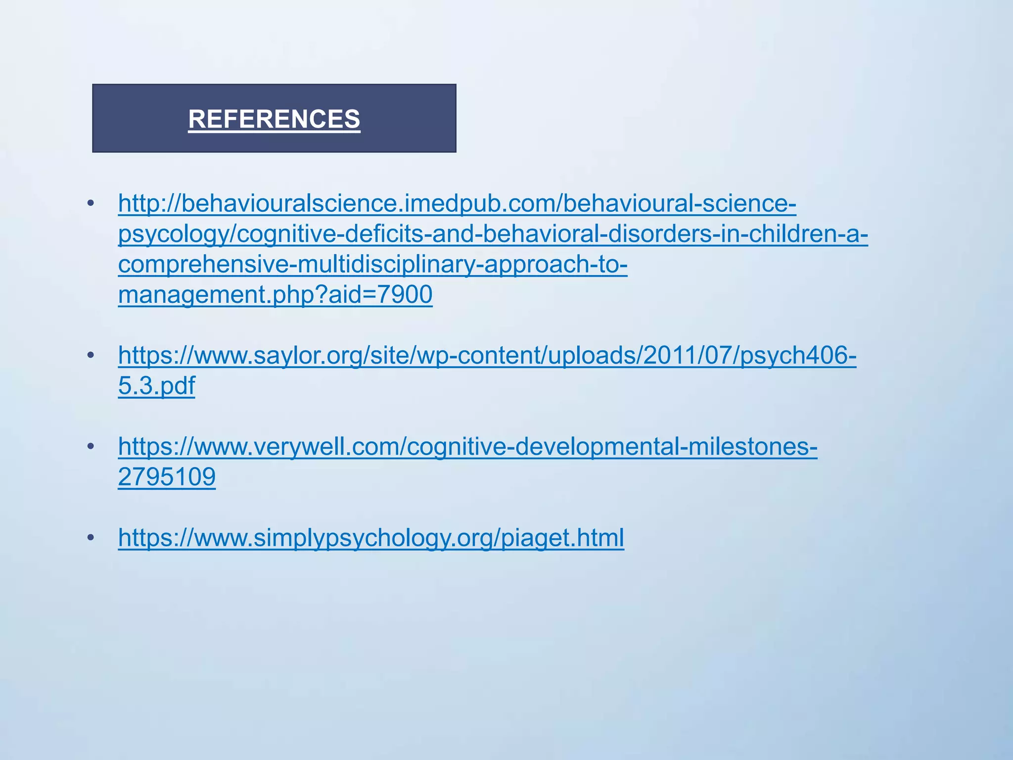• http://behaviouralscience.imedpub.com/behavioural-science-
psycology/cognitive-deficits-and-behavioral-disorders-in-children-a-
comprehensive-multidisciplinary-approach-to-
management.php?aid=7900
• https://www.saylor.org/site/wp-content/uploads/2011/07/psych406-
5.3.pdf
• https://www.verywell.com/cognitive-developmental-milestones-
2795109
• https://www.simplypsychology.org/piaget.html
REFERENCES
 