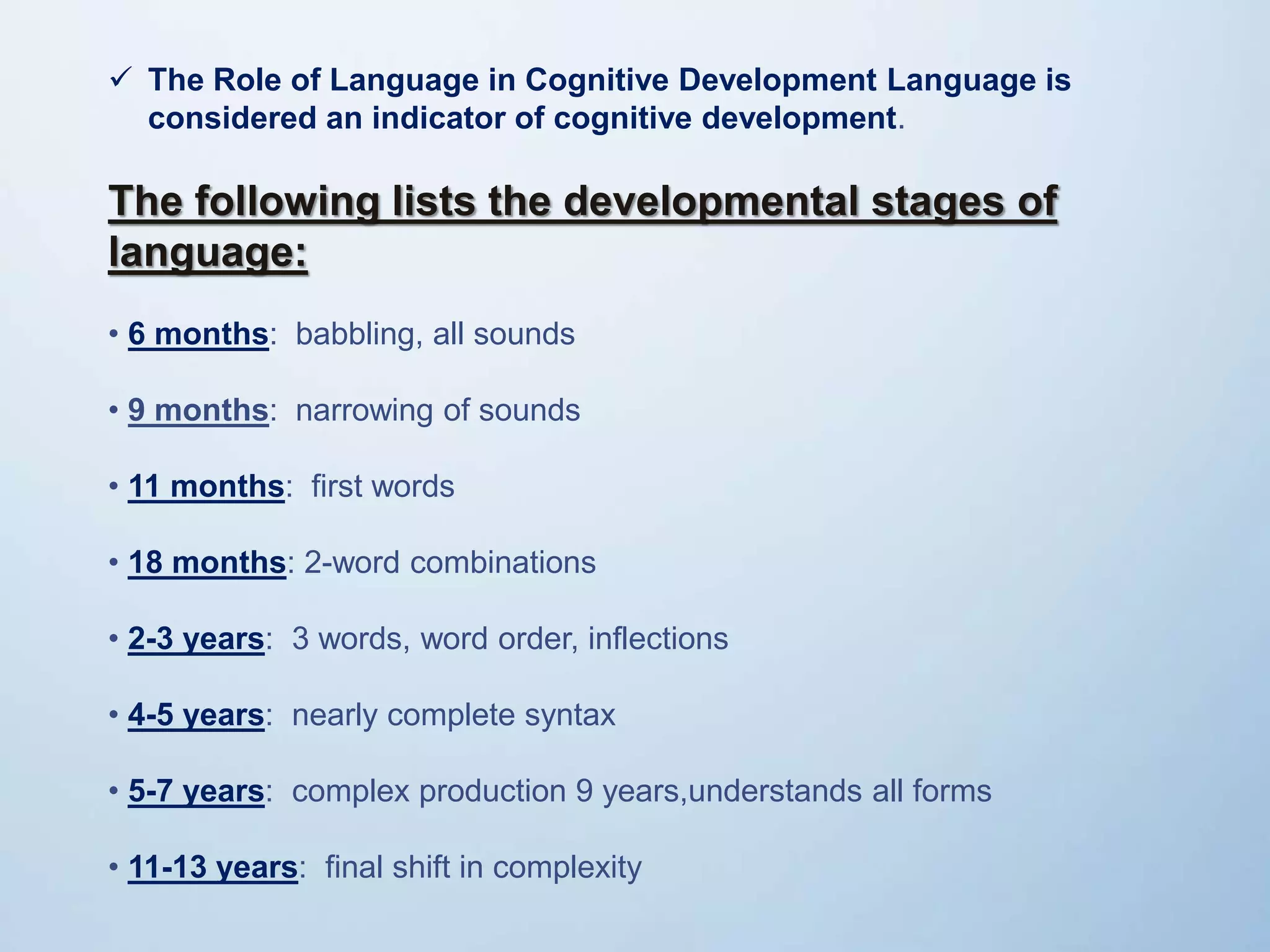  The Role of Language in Cognitive Development Language is
considered an indicator of cognitive development.
The following lists the developmental stages of
language:
• 6 months: babbling, all sounds
• 9 months: narrowing of sounds
• 11 months: first words
• 18 months: 2-word combinations
• 2-3 years: 3 words, word order, inflections
• 4-5 years: nearly complete syntax
• 5-7 years: complex production 9 years,understands all forms
• 11-13 years: final shift in complexity
 