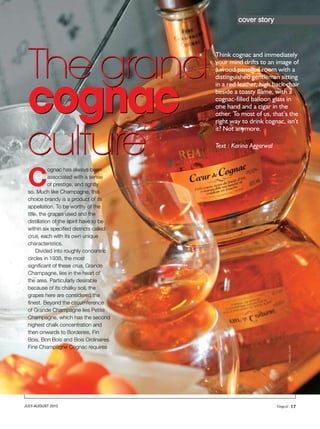 cover story




 The grand
                                         Think cognac and immediately
                                         your mind drifts to an image of
                                         a wood panelled room with a




 cognac
                                         distinguished gentleman sitting
                                         in a red leather, high back chair
                                         beside a toasty flame, with a
                                         cognac-filled balloon glass in
                                         one hand and a cigar in the
                                         other. To most of us, that’s the




 culture
                                         right way to drink cognac, isn’t
                                         it? Not anymore.

                                         Text : Karina Aggarwal




 C
            ognac has always been
            associated with a sense
            of prestige, and rightly
 so. Much like Champagne, this
 choice brandy is a product of its
 appellation. To be worthy of the
 title, the grapes used and the
 distillation of the spirit have to be
 within six specified districts called
 crus, each with its own unique
 characteristics.
      Divided into roughly concentric
 circles in 1938, the most
 significant of these crus, Grande
 Champagne, lies in the heart of
 the area. Particularly desirable
 because of its chalky soil, the
 grapes here are considered the
 finest. Beyond the circumference
 of Grande Champagne lies Petite
 Champagne, which has the second
 highest chalk concentration and
 then onwards to Borderies, Fin
 Bois, Bon Bois and Bois Ordinaires.
 Fine Champagne Cognac requires
                                                                     ©Andia / Alamy




JULY-AUGUST 2012                                                               17
 