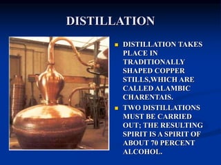 DISTILLATION
 DISTILLATION TAKES
PLACE IN
TRADITIONALLY
SHAPED COPPER
STILLS,WHICH ARE
CALLED ALAMBIC
CHARENTAIS.
 TWO DISTILLATIONS
MUST BE CARRIED
OUT; THE RESULTING
SPIRIT IS A SPIRIT OF
ABOUT 70 PERCENT
ALCOHOL.
 