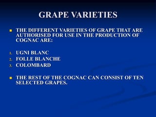 GRAPE VARIETIES
 THE DIFFERENT VARIETIES OF GRAPE THAT ARE
AUTHORISED FOR USE IN THE PRODUCTION OF
COGNAC ARE:
1. UGNI BLANC
2. FOLLE BLANCHE
3. COLOMBARD
 THE REST OF THE COGNAC CAN CONSIST OF TEN
SELECTED GRAPES.
 
