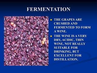 FERMENTATION
 THE GRAPES ARE
CRUSHED AND
FERMENTED TO FORM
A WINE.
 THE WINE IS A VERY
DRY, ACIDIC, THIN
WINE, NOT REALLY
SUITABLE FOR
DRINKING, BUT
EXCELLENT FOR
DISTILLATION.
 