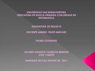 UNIVERSIDAD SAN BUENAVENTURA
LIENCIATURA EN BASICA PRIMARIA CON ENFASIS EN
                 INFORMATICA


           ASIGNATURA DE INGLES III

       DOCENTE ANDRES FELIPE NARVAEZ


              FALSES COGNATES



     ALVARO AUGUSTO VALENCIA RENDON
              COD 1106270

      SANTIAGO DE CALI AUGUST 20 - 2011
 