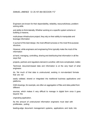 SAMUEL JIMENEZ CI: 25.157.364 SECCION 1”C”
Engineers are known for their dependability, reliability, resourcefulness, problem-
solving skills
and ability to think laterally. Whether working on a specific system schema or
building a massive,
multi-phase infrastructure project, they rely on their ability to manipulate and
leverage information
in pursuit of the best design, the most efficient process or the most fit-to-purpose
structure.
However, while engineers and engineering firms typically make the most of the
information
at hand, managing, controlling, sharing and distributing that information in all the
ways that
projects, partners and regulators demand is another, still more complicated, matter.
Technical, document-based data and information is at the very heart of what
engineers
do. Yet much of that data is unstructured, existing in non-standard formats
that are not
easily collated, shared or integrated into traditional business applications and
platforms.
CAD drawings, for example, are often an aggregation of files and data pulled from
different
sources, which makes it very difficult to manage in digital form once it goes
beyond the
originating application.
As the amount of unstructured information engineers must deal with
proliferates, putting
leading-edge document management systems, applications and tools into
 