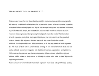 SAMUEL JIMENEZ CI: 25.157.364 SECCION 1”C”
Engineers are known for their dependability, reliability, resourcefulness, problem-solving skills
and ability to think laterally. Whether working on a specific system schema or building a massive,
multi-phase infrastructure project, they rely on their ability to manipulate and leverage information
in pursuit of the best design, the most efficient process or the most fit-to-purpose structure.
However, while engineers and engineering firms typically make the most of the information
at hand, managing, controlling, sharing and distributing that information in all the ways that
projects, partners and regulators demand is another, still more complicated, matter.
Technical, document-based data and information is at the very heart of what engineers
do. Yet much of that data is unstructured, existing in non-standard formats that are not
easily collated, shared or integrated into traditional business applications and platforms.
CAD drawings, for example, are often an aggregation of files and data pulled from different
sources, which makes it very difficult to manage in digital form once it goes beyond the
originating application.
As the amount of unstructured information engineers must deal with proliferates, putting
 