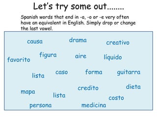 Let’s try some out........
    Spanish words that end in -a, -o or -e very often
    have an equivalent in English. Simply drop or change
    the last vowel.

      causa                drama          creativo

             figura         aire         líquido
favorito

                    caso         forma         guitarra
           lista

                             credito               dieta
    mapa
                   lista                   costo
       persona                 medicina
 