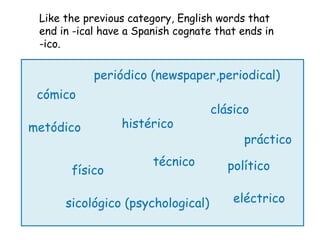 Like the previous category, English words that
 end in -ical have a Spanish cognate that ends in
 -ico.

            periódico (newspaper,periodical)
 cómico
                                    clásico
metódico         histérico
                                          práctico
                        técnico        político
       físico

      sicológico (psychological)        eléctrico
 