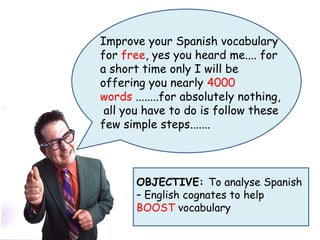 Improve your Spanish vocabulary
for free, yes you heard me.... for
a short time only I will be
offering you nearly 4000
words ........for absolutely nothing,
 all you have to do is follow these
few simple steps.......



       OBJECTIVE: To analyse Spanish
       – English cognates to help
       BOOST vocabulary
 