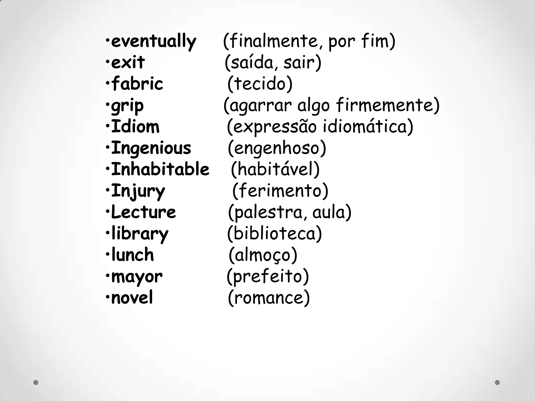 •eventually (finalmente, por fim)
•exit (saída, sair)
•fabric (tecido)
•grip (agarrar algo firmemente)
•Idiom (expressão idiomática)
•Ingenious (engenhoso)
•Inhabitable (habitável)
•Injury (ferimento)
•Lecture (palestra, aula)
•library (biblioteca)
•lunch (almoço)
•mayor (prefeito)
•novel (romance)
 