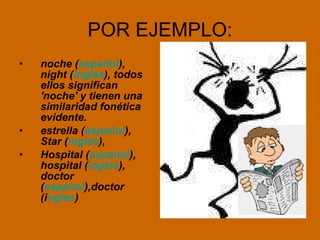 POR EJEMPLO: noche ( español ), night ( inglés ), todos ellos significan 'noche' y tienen una similaridad fonética evidente.  estrella ( español ), Star ( inglés ), Hospital ( español ), hospital ( ingles ), doctor ( español ),doctor (i ngles )  